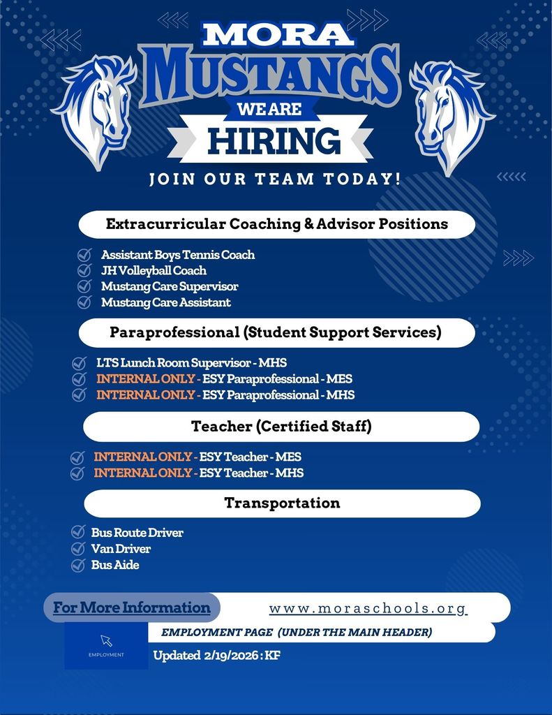 Hiring We Are Join Our team Today! Employment Page  (Under the main header) www.moraschools.org For More Information Teacher (Certified Staff) Extracurricular Coaching & Advisor Positions Paraprofessional (Student Support Services) Transportation Bus Route Driver  Van Driver Bus Aide INTERNAL ONLY - ESY Teacher - MES INTERNAL ONLY - ESY Teacher - MHS Assistant Boys Tennis Coach JH Volleyball Coach Mustang Care Supervisor  Mustang Care Assistant LTS Lunch Room Supervisor - MHS INTERNAL ONLY - ESY Paraprofessional - MES INTERNAL ONLY - ESY Paraprofessional - MHS Updated  2/19/2026 : KF