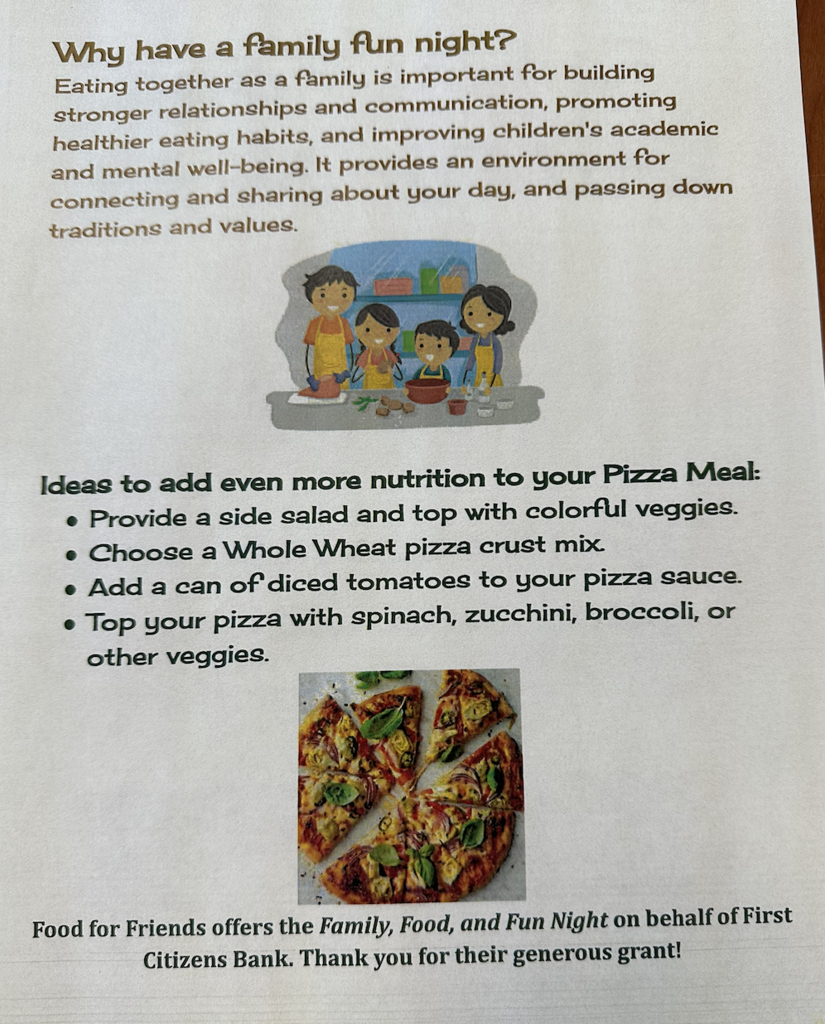 Why have a family fun night? Eating together as a family is important for building stronger relationship and communication, promoting healthier eating habits, and improving children's academic and mental well-being. It provides an environment for connecting and sharing about your day, and passing down traditions and values. Ideas to add even more nutrition to your pizza meal: provide a side salad and top with colorful veggies. choose a whole wheat pizza crust mix, add a can of diced tomatoes to your pizza sauce, top your pizza with spinach, zucchini, broccoli, or other veggies. Food for friends offers the family food, and fun night on behalf of First Citizens Bank. thank you for their generous great!