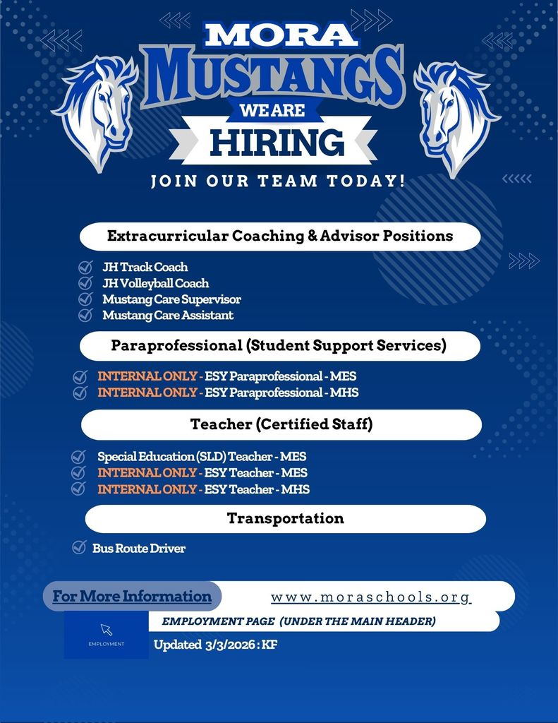 Hiring We Are Join Our team Today! Employment Page  (Under the main header) www.moraschools.org For More Information Teacher (Certified Staff) Extracurricular Coaching & Advisor Positions Paraprofessional (Student Support Services) Transportation Bus Route Driver Special Education (SLD) Teacher - MES INTERNAL ONLY - ESY Teacher - MES INTERNAL ONLY - ESY Teacher - MHS JH Track Coach JH Volleyball Coach Mustang Care Supervisor  Mustang Care Assistant INTERNAL ONLY - ESY Paraprofessional - MES INTERNAL ONLY - ESY Paraprofessional - MHS Updated  3/3/2026 : KF