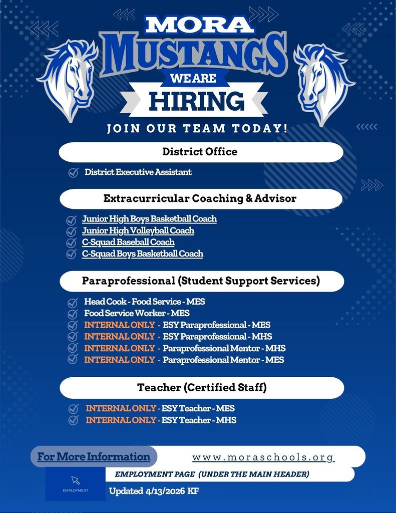 Hiring We Are Join Our team Today! Employment Page (Under the main header) www.moraschools.org For More Information Teacher (Certified Staff) Extracurricular Coaching & Advisor Paraprofessional (Student Support Services) Updated 4/13/2026 KF INTERNAL ONLY - ESY Teacher - MES INTERNAL ONLY - ESY Teacher - MHS District Office District Executive Assistant Junior High Boys Basketball Coach Junior High Volleyball Coach C-Squad Baseball Coach C-Squad Boys Basketball Coach Head Cook - Food Service - MES Food Service Worker - MES INTERNAL ONLY - ESY Paraprofessional - MES INTERNAL ONLY - ESY Paraprofessional - MHS INTERNAL ONLY - Paraprofessional Mentor - MHS INTERNAL ONLY - Paraprofessional Mentor - MES