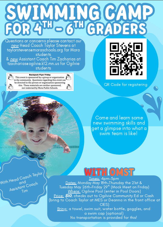 Flyer blue background with water splashes and picture of young child swimming under water. SWIMMING CAMP FOR 4TH-6TH GRADERS. Questions or concerns please contact our new Head Coach Taylor Stevens at taylorstevens@moraschools.org for Mora students & new Assistant Coach Tim Zacharias at tzacharias@ogilvie.k12.mn.us for Ogilvie students. QR code for registering. Come and learn some new swimming skills and get a glimpse into what a swim team is like! With Head Coach Taylor and Assistant Coach Tim. WITH OMST. Times: 4pm-5pm Dates: Monday May 18th-Thursday the 21st & Tuesday May 26th-Friday 29 (Mock Meet on Friday) th Where: Ogilvie Pool (enter in Pool Doors) Price: $10, checks out to Ogilvie Community Ed or Cash (bring to Coach Taylor at MES or Deanna in the front office at OES) Bring: a towel, swim suit, water bottle, goggles, and a swim cap (optional) No transportation is provided for this! Backpack Flyer Friday. This event is sponsored by a group or organization in the community. Questions regarding this event can be directed to the person or organization sponsoring this. These materials are neither sponsored, nor endorsed by Mora Public Schools.