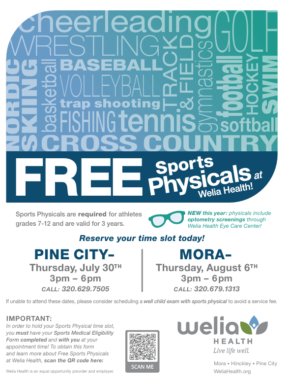 FREE Sports Physicals at Welia Health! Flyer with teal and blue logo on top listed cheerleading, GOLF, WRESTLING, NORDIC SKIING, basketball, BASEBALL, VOLLEYBALL, trap shooting, FISHING, tennis, CROSS COUNTRY, TRACK & FIELD, gymnastics, football, HOCKEY, softball, and SWIM facing different directions.  Sports Physicals are required for athletes grades 7 -12 and are valid for 3 years.  A picture of glasses stating  NEW this year: physicals include optometry screenings through Welia Health Eye Care Center! Reserve your time slot today! PINE CITY- Thursday, July 30th 3pm-6pm CALL: 320.629.7505 MORA- Thursday, August 6th 3pm-6pm CALL 320.679.1313. If unable to attend these dates, please consider scheduling a well child exam with sports physical to avoid a service fee. IMPORTANT: In order to hold your Sports Physical time slot, you must have your Sports Medical Eligibility Form completed and with you at your appointment time! To obtain this form and learn more about Free Sports Physicals at Welia Health, scan the QR code here: Picture of QR code. Welia Health is an equal opportunity provider and employer. Welia Health logo in bottom right, Welia HEALTH live life well. Mora- Hinckley- Pine City WeliaHealth.org