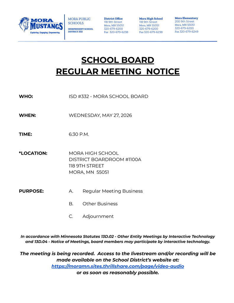 SCHOOL BOARD  REGULAR MEETING  NOTICE      WHO: ISD #332 - MORA SCHOOL BOARD    WHEN: WEDNESDAY, MAY 27, 2026    TIME: 4:30 P.M.    *LOCATION: MORA HIGH SCHOOL DISTRICT BOARDROOM #1100A 118 9TH STREET 				MORA, MN  55051    PURPOSE: A. Regular Meeting Business  B. Other Business  C. Adjournment   In accordance with Minnesota Statutes 13D.02 - Other Entity Meetings by Interactive Technology and 13D.04 - Notice of Meetings, board members may participate by interactive technology.  The meeting is being recorded.  Access to the livestream and/or recording will be made available on the School District’s website at: https://moramn.sites.thrillshare.com/page/video-audio  or as soon as reasonably possible.
