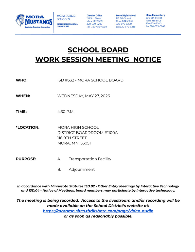 SCHOOL BOARD  WORK SESSION MEETING  NOTICE      WHO: ISD #332 - MORA SCHOOL BOARD    WHEN: WEDNESDAY, MAY 27, 2026    TIME: 4:30 P.M.    *LOCATION: MORA HIGH SCHOOL DISTRICT BOARDROOM #1100A 118 9TH STREET 				MORA, MN  55051    PURPOSE: A. Transportation Facility  B. Adjournment   In accordance with Minnesota Statutes 13D.02 - Other Entity Meetings by Interactive Technology and 13D.04 - Notice of Meetings, board members may participate by interactive technology.  The meeting is being recorded.  Access to the livestream and/or recording will be made available on the School District’s website at: https://moramn.sites.thrillshare.com/page/video-audio  or as soon as reasonably possible.