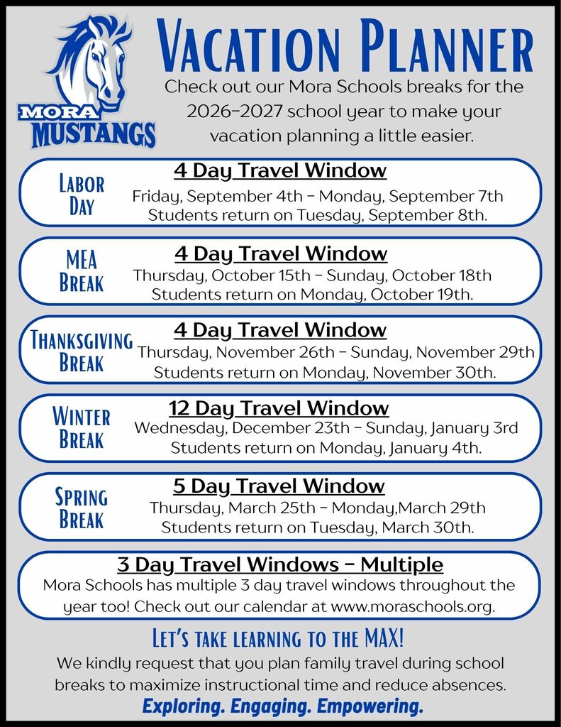 Vacation Planner Check out our Mora Schools breaks for the 2026-2027 school year to make your vacation planning a little easier. Labor Day 4 Day Travel Window Friday, September 4th - Monday, September 7th Students return on Tuesday, September 8th. MEA Break 4 Day Travel Window Thursday, October 15th - Sunday, October 18th Students return on Monday, October 19th. Thanksgiving 4 Day Travel Window Break Thursday, November 26th - Sunday, November 29th Students return on Monday, November 30th. Winter Break 12 Day Travel Window Wednesday, December 23th - Sunday, January 3rd Students return on Monday, January 4th. Spring Break 5 Day Travel Window Thursday, March 25th - Monday,March 29th Students return on Tuesday, March 30th. 3 Day Travel Windows - Multiple Mora Schools has multiple 3 day travel windows throughout the year too! Check out our calendar: HERE. Let’s take learning to the MAX! We kindly request that you plan family travel during school breaks to maximize instructional time and reduce absences.