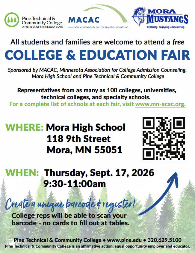 @) Pine Technical & Community College A MEMBER OF MINNESOTA STATE MACAC GJMORA \;., p )IUSTANGS MINNESOTA ASSOCIATION for COLLEGE ADMISSION COUNSELING Exploring. Engaging. Empowering. All students and families are welcome to attend a free COLLEGE & EDUCATION FAIR Sponsored by MACAC, Minnesota Association for College Admission Counseling, Mora High School and Pine Technical & Community College Representatives from as many as 100 colleges, universities, technical colleges, and specialty schools. For a complete list of schools at each fair, visit www.mn-acac.org. WHERE: Mora High School 118 9th Street Mora, MN 55051 WHEN: Thursday, Sept. 17, 2026 9:30-11:00am eA �ti r� o e eps will be ab can your a o carets to fill Olt t at tables. Pine Technical & Community College • www.pine.edu • 320.629