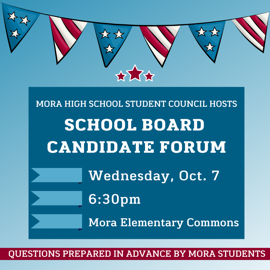 Mora High School Student Council Hosts school board candidate forum. Wednesday, october 7th at 6:30 pm. Mora Elementary Commons. Questions prepared in advance by Mora Students.