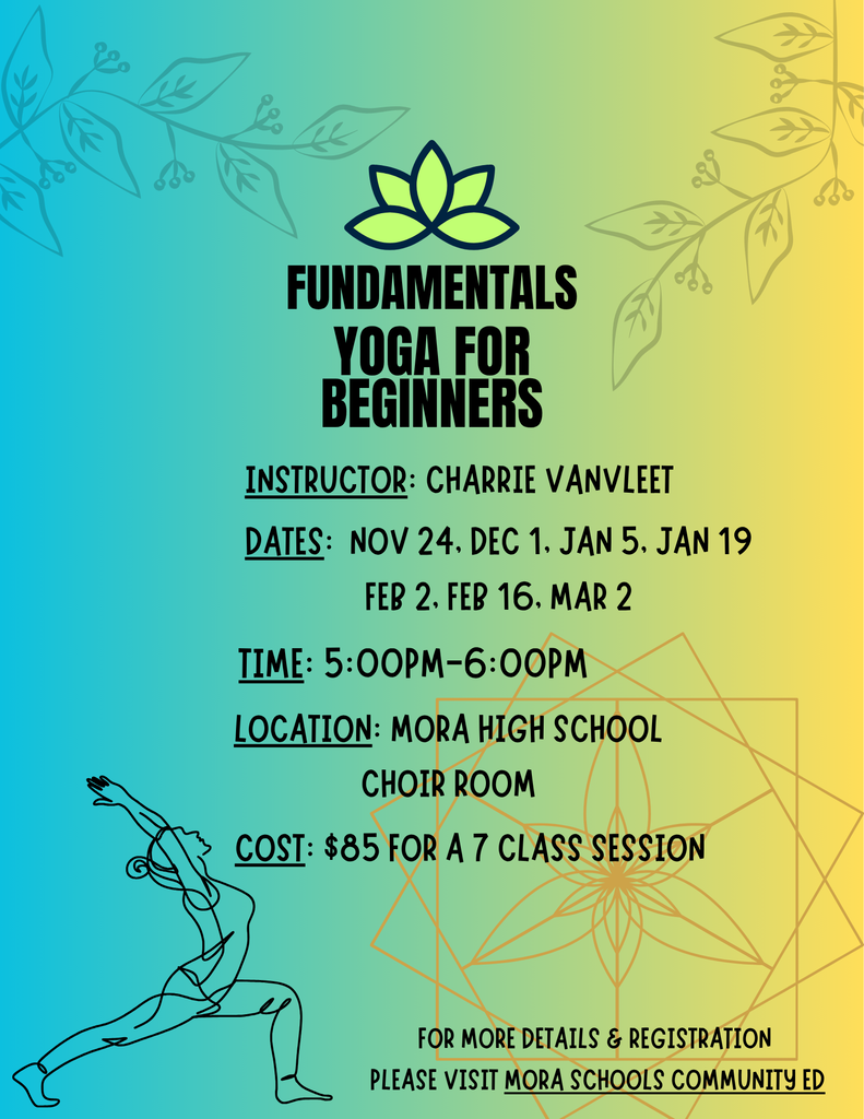 Flyer. FUNDAMENTALS YOGA FOR BEGINNERS.  INSTRUCTOR: CHARRIE VANVLEET DATES: NOV 24, DEC 1, JAN 5, JAN 19, FEB 2, FEB 16, MAR 2. TIME: 5:00PM-6:00PM LOCATION: MORA HIGH SCHOOL CHOIR ROOM. COST: $85 FOR A 7 CLASS SESSION. FOR MORE DETAILS & REGISTRATION PLEASE VISIT MORA SCHOOLS COMMUNITY ED.  https://gobound.com/mn/schools/mora/communityed/h202605080444017801a12ae7bd51545 Background color of the flyer ombre from teal to yellow left to right.  Branches with leaves in faint gray color top left and right of the flyer.  Bottom right of the flyer is a faint orange flower design with 3 squares at different angles.  Bottom left corner outline of a woman doing a yoga pose. 