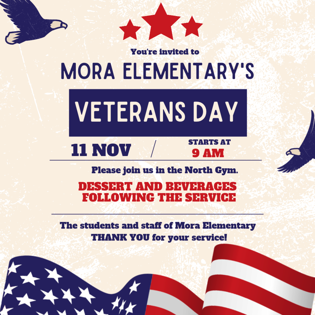 Visual Description:A patriotic invitation graphic set against an off-white textured background with three red stars at the top, silhouette eagles flying in the top-left and right corners, and an American flag waving along the bottom border. Text Content:Header: You're invited to MORA ELEMENTARY'S Event Title (in a dark blue banner): VETERANS DAY Date & Time: 11 NOV / STARTS AT 9 AM Location & Details:Please join us in the North Gym. DESSERT AND BEVERAGES FOLLOWING THE SERVICE Footer Message: The students and staff of Mora Elementary THANK YOU for your service!