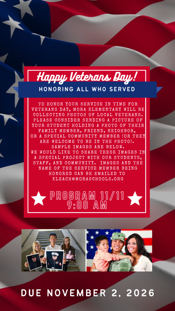 Visual Description:A patriotic flyer overlaying a waving American flag background. A central red-and-blue framed card contains the main text, with two sample photos at the bottom showing students holding pictures of veterans and a family posing with a service member. Text Content:Header Banner: Happy Veterans Day! — HONORING ALL WHO SERVED Message: To honor your service in time for Veterans Day, Mora Elementary will be collecting photos of local veterans. Please consider sending a picture of your student holding a photo of their family member, friend, neighbor, or a special community member (or they are welcome to be in the photo). Sample images are below. We would like to share these images in a special project with our students, staff, and community. Images and the name of the service member being honored can be emailed to kleach@moraschools.org. Program Date & Time: PROGRAM 11/11 9:00 AM Submission Deadline: DUE NOVEMBER 2, 2026