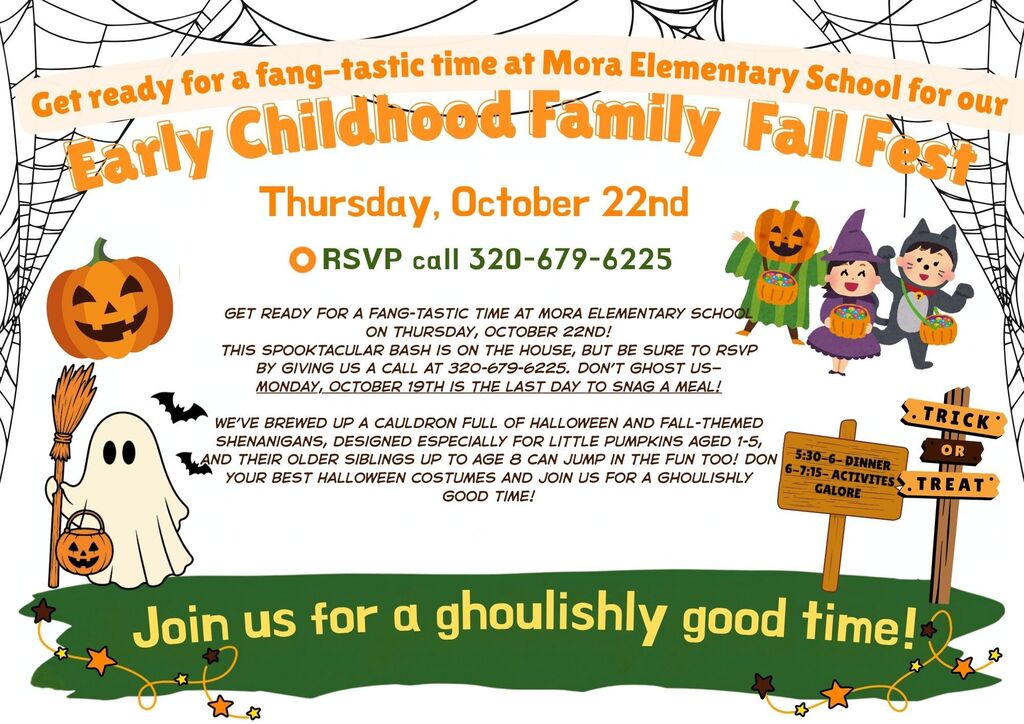 Visual Description:A kid-friendly Halloween event flyer framed with spiderweb borders in the top corners and cartoon Halloween characters including a ghost holding a broom, children in costumes (jack-o'-lantern, witch, and black cat), a trick-or-treat signpost, and stars along a green bottom border. Text Content:Header: Get ready for a fang-tastic time at Mora Elementary School for our Early Childhood Family Fall Fest Date: Thursday, October 22nd RSVP: RSVP call 320-679-6225 Event Details:Get ready for a fang-tastic time at Mora Elementary School on Thursday, October 22nd! This spooktacular bash is on the house, but be sure to RSVP by giving us a call at 320-679-6225. Don't ghost us—Monday, October 19th is the last day to snag a meal! We've brewed up a cauldron full of Halloween and fall-themed shenanigans, designed especially for little pumpkins aged 1-5, and their older siblings up to age 8 can jump in the fun too! Don your best Halloween costumes and join us for a ghoulishly good time! Schedule Signpost:5:30-6 – Dinner 6-7:15 – Activities Galore Footer: Join us for a ghoulishly good time!