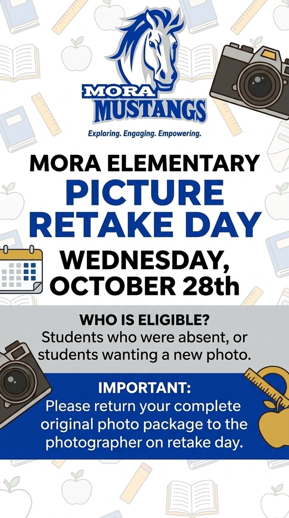 Visual Description:A school flyer with a white patterned background showing faint line drawings of books, apples, and rulers. At the top is the blue and white Mora Mustangs mascot logo. Graphic elements of cameras, a calendar, and a tape measure frame the text sections. Text Content:School Logo & Motto: Mora Mustangs — Exploring. Engaging. Empowering. Main Heading: Mora Elementary Picture Retake Day Date: Wednesday, October 28th Eligibility Section:Who is eligible? Students who were absent, or students wanting a new photo. Important Notice (in a blue box):IMPORTANT: Please return your complete original photo package to the photographer on retake day.