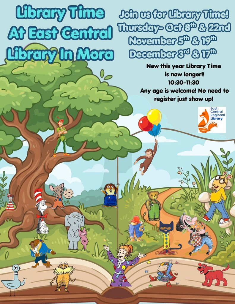 Visual Description:A colorful event poster set against a light blue sky with an open storybook illustration at the bottom that forms a grassy landscape. Graphic Features:Children's Characters: Numerous classic children's book characters populate the landscape, including Peter Pan in a large tree, Curious George floating with balloons, The Cat in the Hat, Waldo, Mouse with a cookie, Little Critter, Elephant and Piggie, The Beast, The Lorax, Pigeon, Ms. Frizzle, Corduroy, Paddington Bear, Pete the Cat, Strega Nona, Arthur, Babar, and Clifford the Big Red Dog. Logo: East Central Regional Library fox logo in the upper-right corner. Text Content:Main Title: Library Time At East Central Library In Mora Event Announcement: Join us for Library Time! Dates:Thursday - Oct 8th & 22nd November 5th & 19th December 3rd & 17th Details:New this year Library Time is now longer!! 10:30-11:30 Any age is welcome! No need to register just show up!