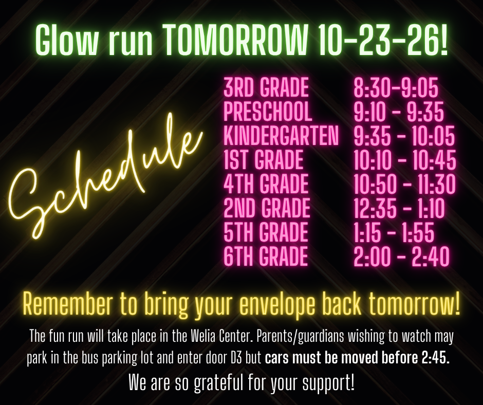 Visual Description: A dark digital announcement graphic featuring vibrant neon-style text in green, yellow, pink, and white highlighting the schedule and details for an upcoming Glow Run event. Text Content: Header: Glow run TOMORROW 10-23-26! Schedule (listed under "Schedule" script heading): 3rd Grade: 8:30–9:05 Preschool: 9:10 – 9:35 Kindergarten: 9:35 – 10:05 1st Grade: 10:10 – 10:45 4th Grade: 10:50 – 11:30 2nd Grade: 12:35 – 1:10 5th Grade: 1:15 – 1:55 6th Grade: 2:00 – 2:40 Reminder: Remember to bring your envelope back tomorrow! Event Location & Parking Details: The fun run will take place in the Welia Center. Parents/guardians wishing to watch may park in the bus parking lot and enter door D3 but cars must be moved before 2:45. Footer: We are so grateful for your support!