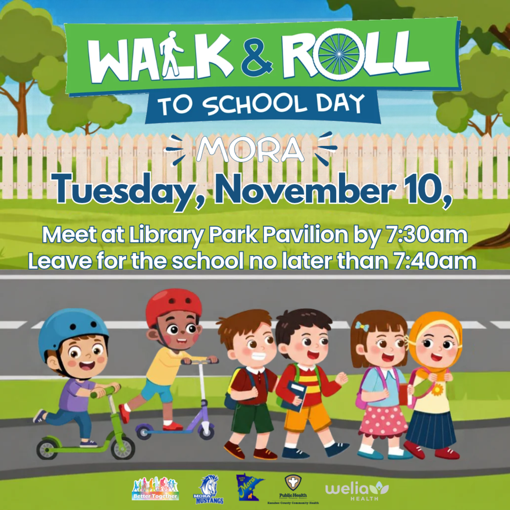 Visual Description:A colorful event announcement poster set against an outdoor park background featuring a wooden picket fence, green grass, and cartoon school children walking and riding scooters on a path along a roadway. Header & Event Details:Main Banner: A green horizontal ribbon reading "WALK & ROLL" in bold white lettering, where the "L" in "WALK" features a walking figure icon and the "O" in "ROLL" is styled as a bicycle wheel. Sub-banner: A dark blue ribbon directly underneath reading "TO SCHOOL DAY". Location & Date:"MORA" centered in white outlined letters with decorative accent marks. "Tuesday, November 10," displayed in large blue text outlined in white. Schedule Instructions (White text with dark blue outlines):Meet at Library Park Pavilion by 7:30am Leave for the school no later than 7:40am Illustration (Bottom):Six diverse elementary-aged cartoon children heading left-to-right along a walkway: Two boys riding push kick scooters wearing safety helmets (one blue, one red). Two boys walking together carrying backpacks and school books. Two girls walking side-by-side, one with a bow in her hair and a patterned skirt, and one wearing a yellow hijab. Partner & Sponsor Logos (Bottom Bar):Lined up across the bottom green grass strip: "Better Together" community logo "Mora Mustangs" blue-and-white mascot logo "City of Mora" Minnesota silhouette logo Kanabec County Community Health / Public Health emblem "Welia Health" logo with green leaf icon.