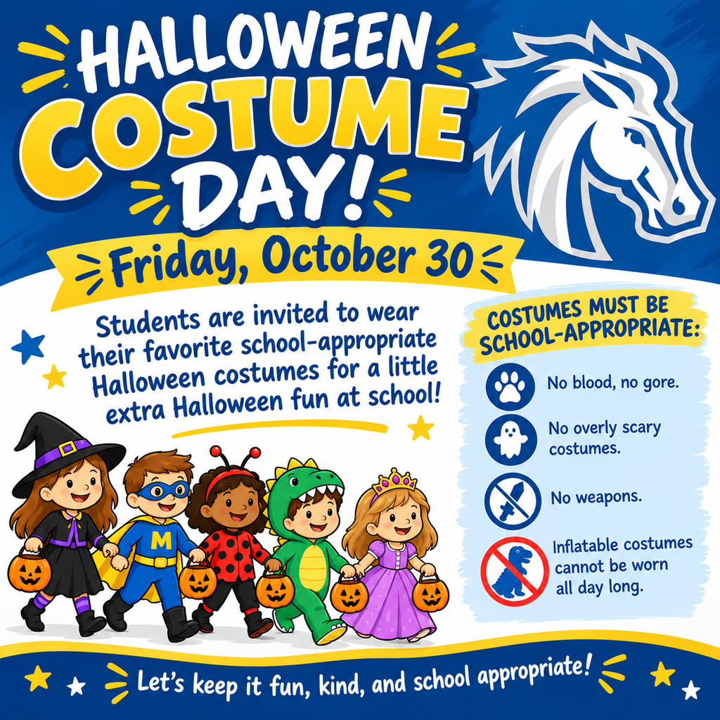 Visual Description:A colorful, cheerful elementary school announcement flyer framed in royal blue, white, and yellow. The top section features bold decorative lettering and the Mora Mustangs white-and-blue horse head mascot. The lower half displays five cartoon children in costumes holding pumpkin treat bags, set alongside costume guideline rules and playful stars. Top Banner & Mascot:Title (Top Left): "HALLOWEEN COSTUME DAY!" rendered in energetic, layered white and golden-yellow bubble letters surrounded by yellow radiating spark accents. Mascot (Top Right): The Mora Mustangs athletic logo—a stylized blue-and-white mustang horse head facing right with a flowing mane. Date Banner: A yellow ribbon banner reading "Friday, October 30" in bold dark blue text. Main Invitation (Center Left):"Students are invited to wear their favorite school-appropriate Halloween costumes for a little extra Halloween fun at school!" written in a dark blue hand-lettered style. Costume Guidelines (Right Side Card):Header: "COSTUMES MUST BE SCHOOL-APPROPRIATE:" over a yellow brushstroke banner. Bullet Points with Icons:Paw print icon: "No blood, no gore." Ghost icon: "No overly scary costumes." Sword with slash (prohibition) icon: "No weapons." Dinosaur silhouette with red prohibition circle: "Inflatable costumes cannot be worn all day long." Illustration (Bottom Center):Five cartoon children walking together while carrying jack-o'-lantern trick-or-treat buckets: A smiling witch with a pointed purple-banded hat and black dress A superhero wearing an eye mask, cape, and a blue suit with a yellow "M" on the chest A ladybug with red wings and antennae A green dinosaur/dragon in a hooded onesie A princess with a gold tiara and purple gown Footer Banner:Set on a dark blue curved bottom bar with white and yellow stars: "Let's keep it fun, kind, and school appropriate!"
