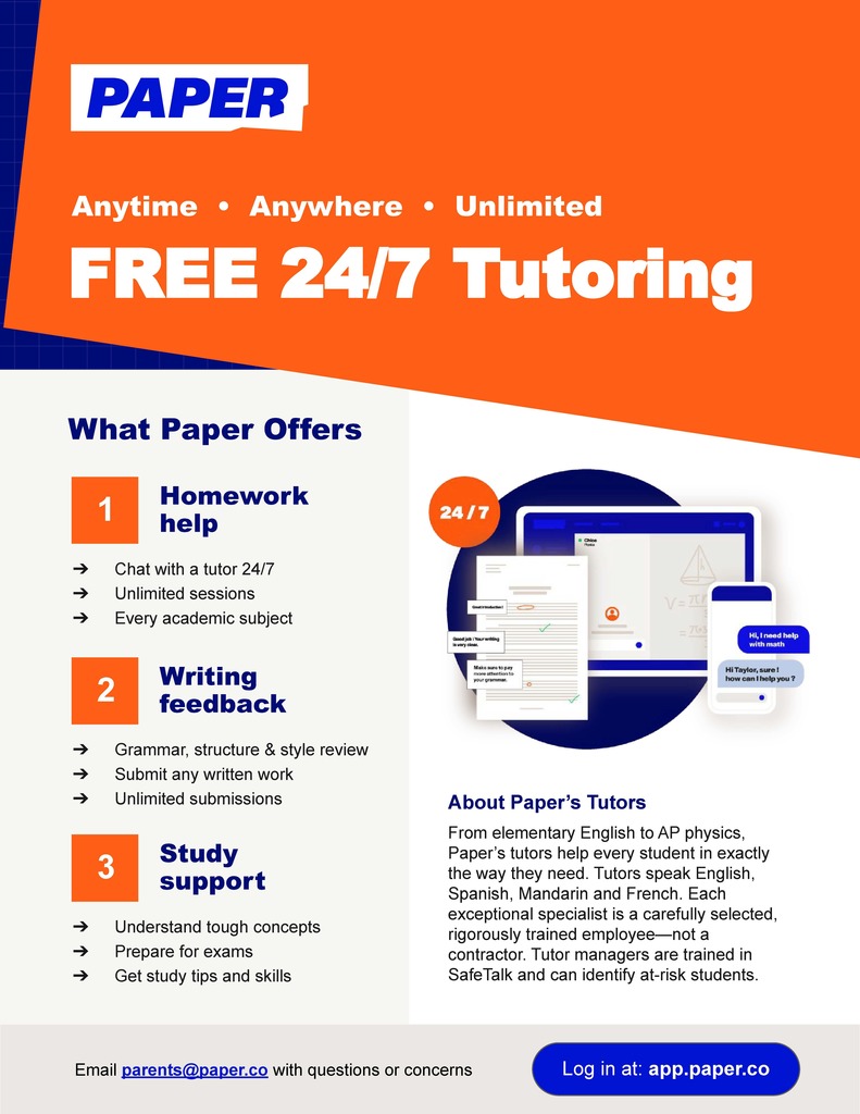 The flyer promotes PAPER, an online platform offering free, 24/7 tutoring for students. Here's a summary of the details included: What Paper Offers: Homework Help: Chat with a tutor anytime. Unlimited sessions. Assistance in every academic subject. Writing Feedback: Support with grammar, structure, and style. Submit any written work for review. Unlimited submissions. Study Support: Help understanding difficult concepts. Exam preparation. Tips and skills for effective studying. About Paper's Tutors: Provide tailored support from elementary subjects to AP Physics. Multilingual assistance in English, Spanish, Mandarin, and French. Tutors are rigorously trained employees (not contractors). Tutor managers are trained in SafeTalk to identify at-risk students. Contact Information: Email: parents@paper.co Log in at: app.paper.co