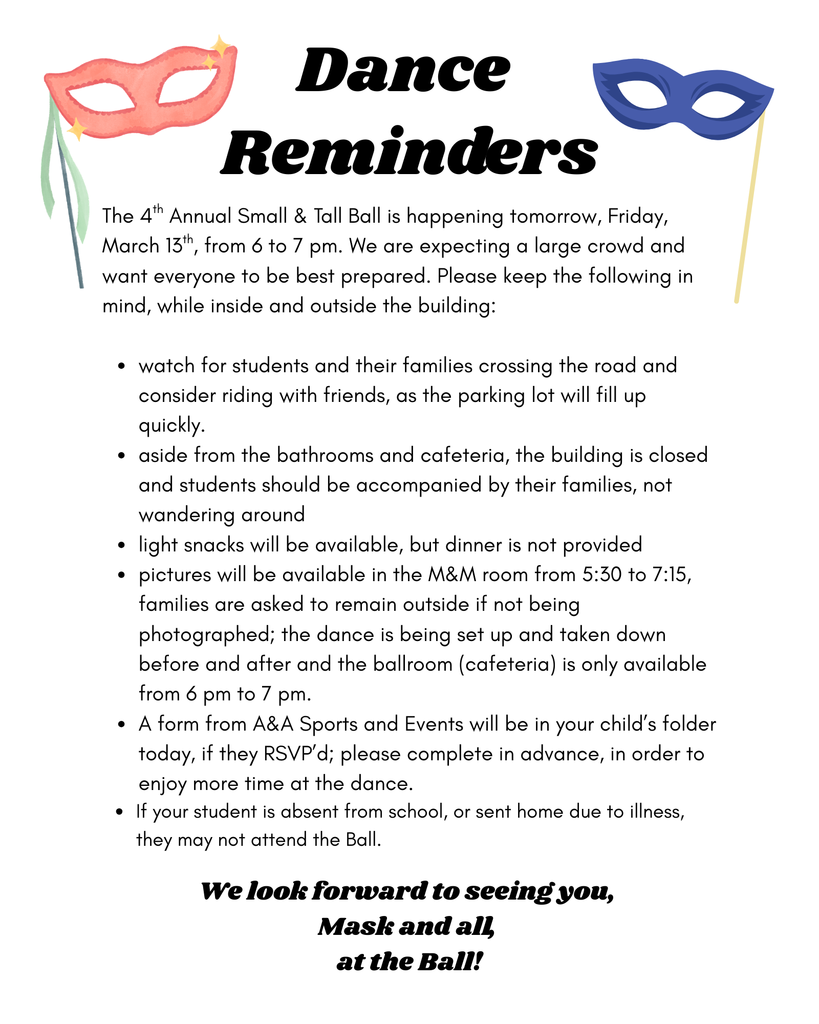 The 4th Annual Small & Tall Ball is happening tomorrow, Friday, March 13th, from 6 to 7 pm. We are expecting a large crowd and want everyone to be best prepared. Please keep the following in mind, while inside and outside the building:   watch for students and their families crossing the road and consider riding with friends, as the parking lot will fill up quickly.  aside from the bathrooms and cafeteria, the building is closed and students should be accompanied by their families, not wandering around light snacks will be available, but dinner is not provided pictures will be available in the M&M room from 5:30 to 7:15, families are asked to remain outside if not being photographed; the dance is being set up and taken down before and after and the ballroom (cafeteria) is only available from 6 pm to 7 pm. A form from A&A Sports and Events will be in your child’s folder today, if they RSVP’d; please complete in advance, in order to enjoy more time at the dance.