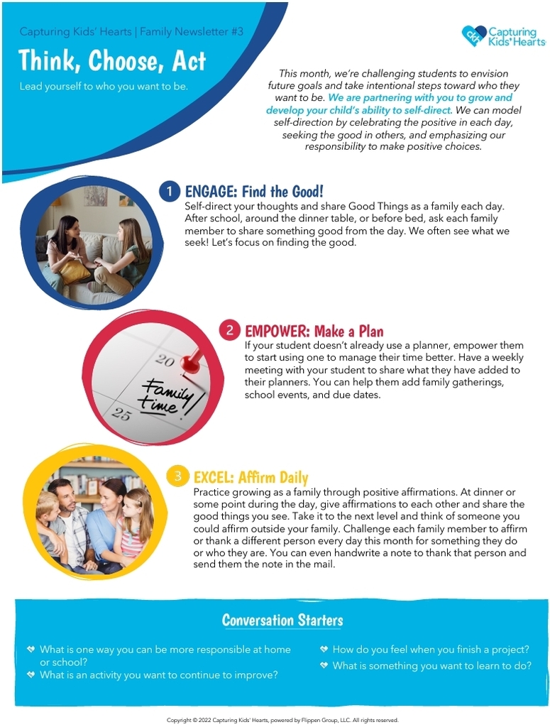 Capturing Kids’ Hearts Family Newsletter #3 titled “Think, Choose, Act — Lead yourself to who you want to be.” The one-page family resource focuses on developing self-direction by encouraging students to envision future goals, take intentional steps toward who they want to become, recognize the positive, and take responsibility for their choices. Self-Direct Newsletter (Primary… The newsletter features three family activities: Engage: Find the Good!, encouraging family members to share something good from their day; Empower: Make a Plan, suggesting students use a planner and meet weekly with family members to organize school events, activities, and due dates; and Excel: Affirm Daily, encouraging family members to give positive affirmations and thank or affirm someone each day. Self-Direct Newsletter (Primary… At the bottom, conversation starters ask children about being more responsible at home or school, something they want to improve, how they feel after completing a project, and something they would like to learn. The newsletter uses bright blue, red, and yellow accents with photos of families talking together and a planner.
