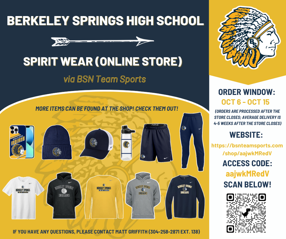 IT IS TIME TO SHOP! The BSHS Spirit Wear Store (ONLINE) is open from October 6 to October 15 (https://bsnteamsports.com/shop/aajwkMRedV). This store is for everyone - current/upcoming students, community members, family members, and former BSHS graduates! We have youth, women's, and men's clothing/sizing along with blankets, cornhole boards, phone cases, slides, and water bottles. Grab some gear and represent your local high school! BSN will be giving back a portion of the proceeds to BSHS. Please keep in mind that orders are not processed and shipped until after the store closes (average process/delivery is 4-5 weeks). If you have any questions, please contact Matt Griffith (304-258-2871 EXT. 138).