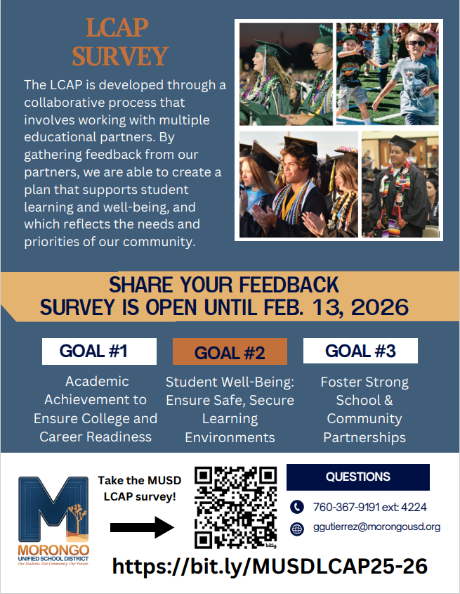 LCAP Survey Flyer The LCAP is developed through a collaborative process that involves working with multiple educational partners, we are able to create a plan that supports student learning and well-being, and which reflects the needs and priorities of the community. Goal #1 Academic Achievement to ensure College and  Career Readiness. Goal #2 Student Well- Being: Ensure  Safe,  Secure Learning Environments. Goal #3 Foster Strong School & Community Partnerships. For further information please see survey @ https://bit.ly/MUSDLCAP25-26