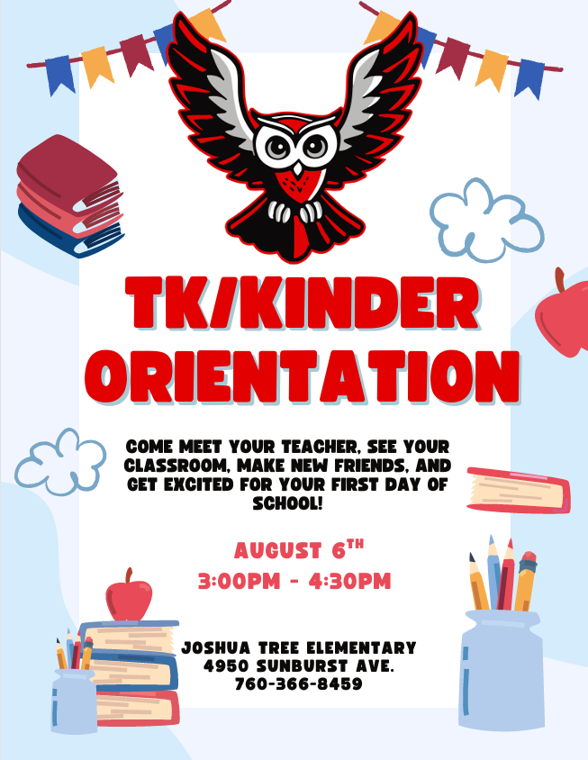 TK/ Kinder Orientation come meet your teacher, see your classroom, make new friends, and get excited for your first day or school. August 6th 3:00 PM- 4:30 PM Joshua Tree Elementary 4950 Sunburst Ave. 760-366-8459