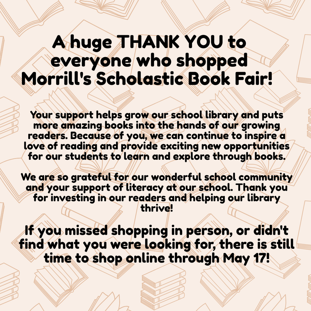 A huge THANK YOU to everyone who shopped Morrill's Scholastic book fair! Your support helps grow our school library and puts more amazing books into the hands of our growing readers. Because of you, we can continue to inspire a love of reading and provide exciting new opportunities for our students to learn and explore through books. We are so grateful for our wonderful school community and your support of literacy at our school. Thank you for investing in our readers and helping our library thrive! If you missed shopping in person, or didn't find what you were looking for, there is still time to shop online through May 17! https://bookfairs.scholastic.com/bf/morrillelementaryschool
