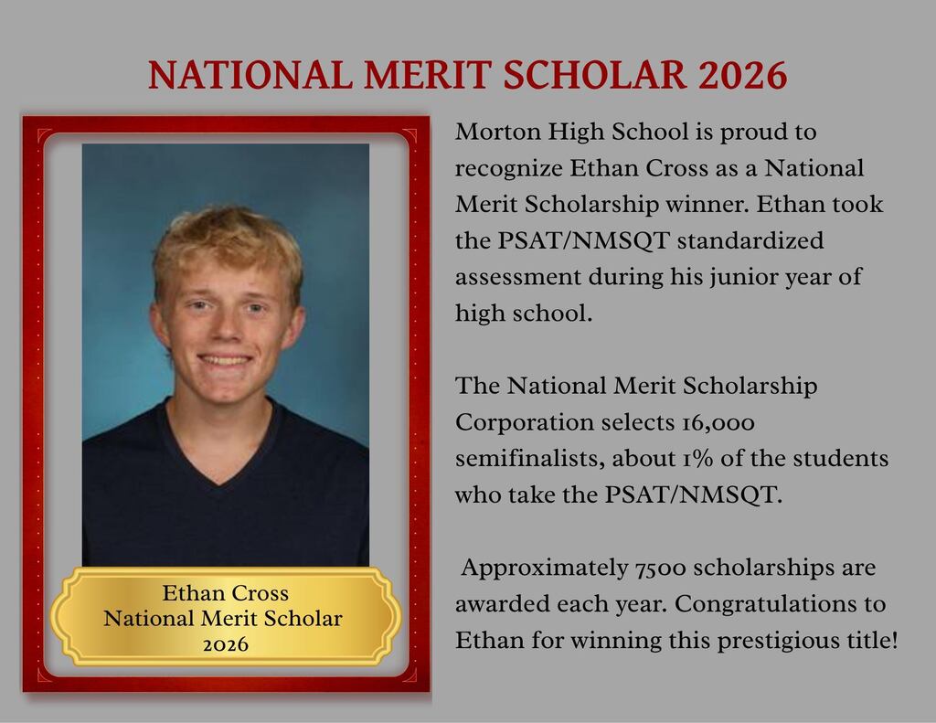 Morton High School is proud to recognize Ethan Cross as a National Merit Scholarship winner. Ethan took the PSAT/NMSQT standardized assessment during his junior year of high school. The National Merit Scholarship Corporation selects 16,000 semifinalists, about 1% of the students who take the PSAT/NMSQT. Ethan Cross National Merit Scholar 2026 Approximately 7500 scholarships are awarded each year. Congratulations to Ethan for winning this prestigious title!
