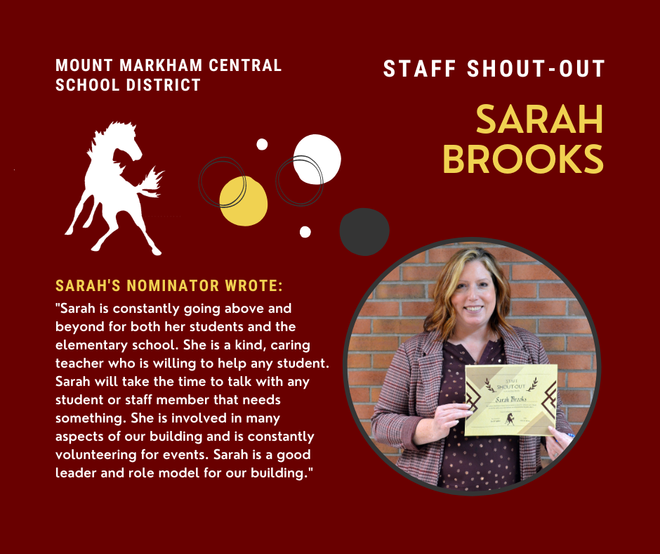 MOUNT MARKHAM CENTRAL SCHOOL DISTRICT STAFF SHOUT-OUT SARAH BROOKS SARAH'S NOMINATOR WROTE: "Sarah is constantly going above and beyond for both her students and the elementary school. She is a kind, caring teacher who is willing to help any student. Sarah will take the time to talk with any student or staff member that needs something. She is involved in many aspects of our building and is constantly volunteering for events. Sarah is a good leader and role model for our building."; images: Sarah, Mustang, circles, white and yellow text on red background