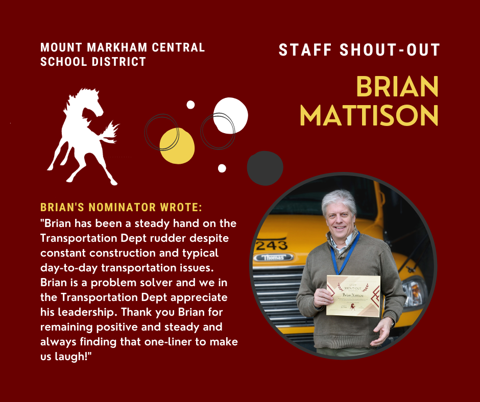 MOUNT MARKHAM CENTRAL SCHOOL DISTRICT BRIAN'S NOMINATOR WROTE: "Brian has been a steady hand on the Transportation Dept rudder despite constant construction and typical day-to-day transportation issues. Brian is a problem solver and we in the Transportation Dept appreciate his leadership. Thank you Brian for remaining positive and steady and always finding that one-liner to make us laugh!" STAFF SHOUT - OUT BRIAN MATTISON; images: Brian, Mustang, yellow and white text on red background