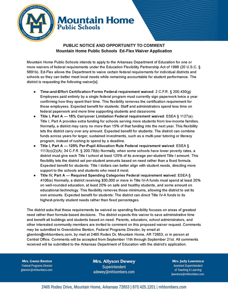 PUBLIC NOTICE AND OPPORTUNITY TO COMMENT Mountain Home Public Schools  Ed-Flex Waiver Application  Mountain Home Public Schools intends to apply to the Arkansas Department of Education for one or more waivers of federal requirements under the Education Flexibility Partnership Act of 1999 (20 U.S.C. § 5891b). Ed-Flex allows the Department to waive certain federal requirements for individual districts and schools so they can better meet local needs while remaining accountable for student performance. The district is requesting the following waiver[s]:   Time-and-Effort Certification Forms Federal requirement waived: 2 C.F.R. § 200.430(g) Employees paid entirely by a single federal program must currently sign paperwork twice a year confirming how they spent their time. This flexibility removes the certification requirement for those employees. Expected benefit for students: Staff and administrators spend less time on federal paperwork and more time supporting students and classrooms Title I, Part A — 15% Carryover Limitation Federal requirement waived: ESEA § 1127(a). Title I, Part A provides extra funding for schools serving more students from low-income families. Normally, a district may carry no more than 15% of that funding into the next year. This flexibility lets the district carry over any amount. Expected benefit for students: The district can combine funds across years for larger, sustained investments, such as a multi-year tutoring or literacy program, instead of rushing to spend by a deadline. Title I, Part A — 125% Per-Pupil Allocation Rule Federal requirement waived: ESEA § 1113(c)(2)(A); 34 C.F.R. § 200.78(b) Normally, when some schools have lower poverty rates, a district must give each Title I school at least 125% of its average per-student Title I amount. This flexibility lets the district set per-student amounts based on need rather than a fixed formula. Expected benefit for students: Title I dollars can better align with student needs, directing more support to the schools and students who need it most.              Title IV, Part A — Required Spending Categories Federal requirement waived: ESEA § 4106(e) Normally, a district receiving $30,000 or more in Title IV-A funds must spend at least 20% on well-rounded education, at least 20% on safe and healthy students, and some amount on educational technology. This flexibility removes those minimums, allowing the district to set its own amounts. Expected benefit for students: The district can direct Title IV-A funds to its highest-priority student needs rather than fixed percentages.  The district asks that these requirements be waived so spending flexibility focuses on areas of greatest need rather than formula-based decisions.  The district expects this waiver to save administrative time and benefit all buildings and students based on need. Parents, educators, school administrators, and other interested community members are invited to comment on this proposed waiver request. Comments may be submitted to Gwendoline Benton, Federal Programs Director, by email at gbenton@mhbombers.com, by mail at 2465 Rodeo Dr, Mountain Home, AR 72653, or in person at Central Office. Comments will be accepted from September 11th through September 21st. All comments received will be submitted to the Arkansas Department of Education with the district’s application.