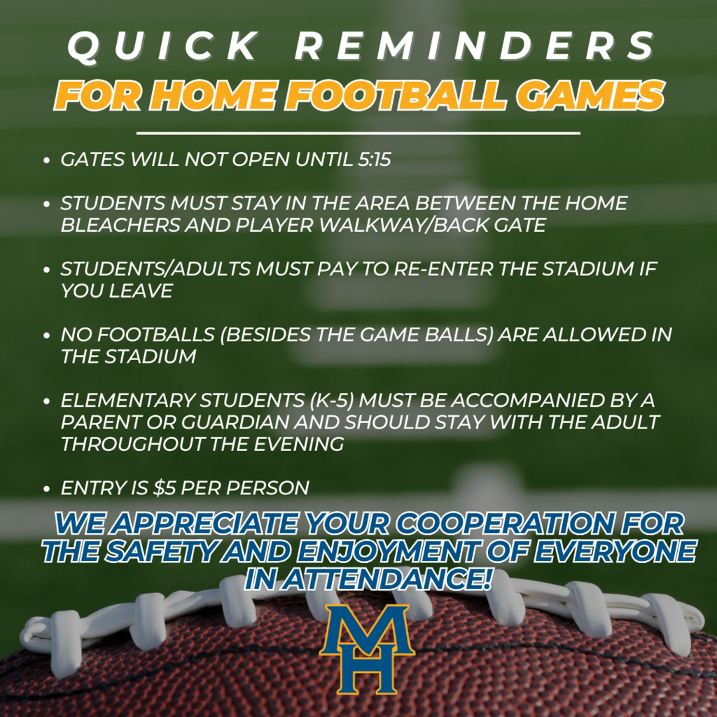quick reminders for home football games: Gates will not open until 5:15  Students must stay in the area between the home bleachers and player walkway/back gate  Students/Adults must pay to re-enter the stadium if you leave  No footballs (besides the game balls) are allowed in the stadium  Elementary Students (K-5) must be accompanied by a parent or guardian and should stay with the adult Throughout the evening  Entry is $5 per person