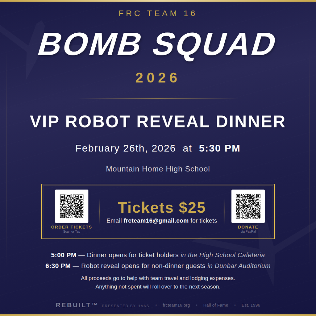 A graphic that says: FRC Team 16 Bomb Squad VIP Robot Reveal Dinner Wednesday, February 26, 2026 Mountain Home High School Dinner: 5:00 PM in the Cafeteria (ticket holders) Robot Reveal: 6:30 PM in Dunbar Auditorium (open to the public) Tickets: $25 Mountain Home High School's FIRST Robotics team, the Bomb Squad, is unveiling their 2026 competition robot before heading to the Arkansas Regional, Bayou Regional, and the World Championship in Houston. Tickets are $25 and all proceeds support team travel and lodging. The robot reveal is at 6:30 PM is free and open to everyone. For tickets, visit https://forms.gle/gNtMr6vDXQ333rCB9 or email frcteam16@gmail.com.