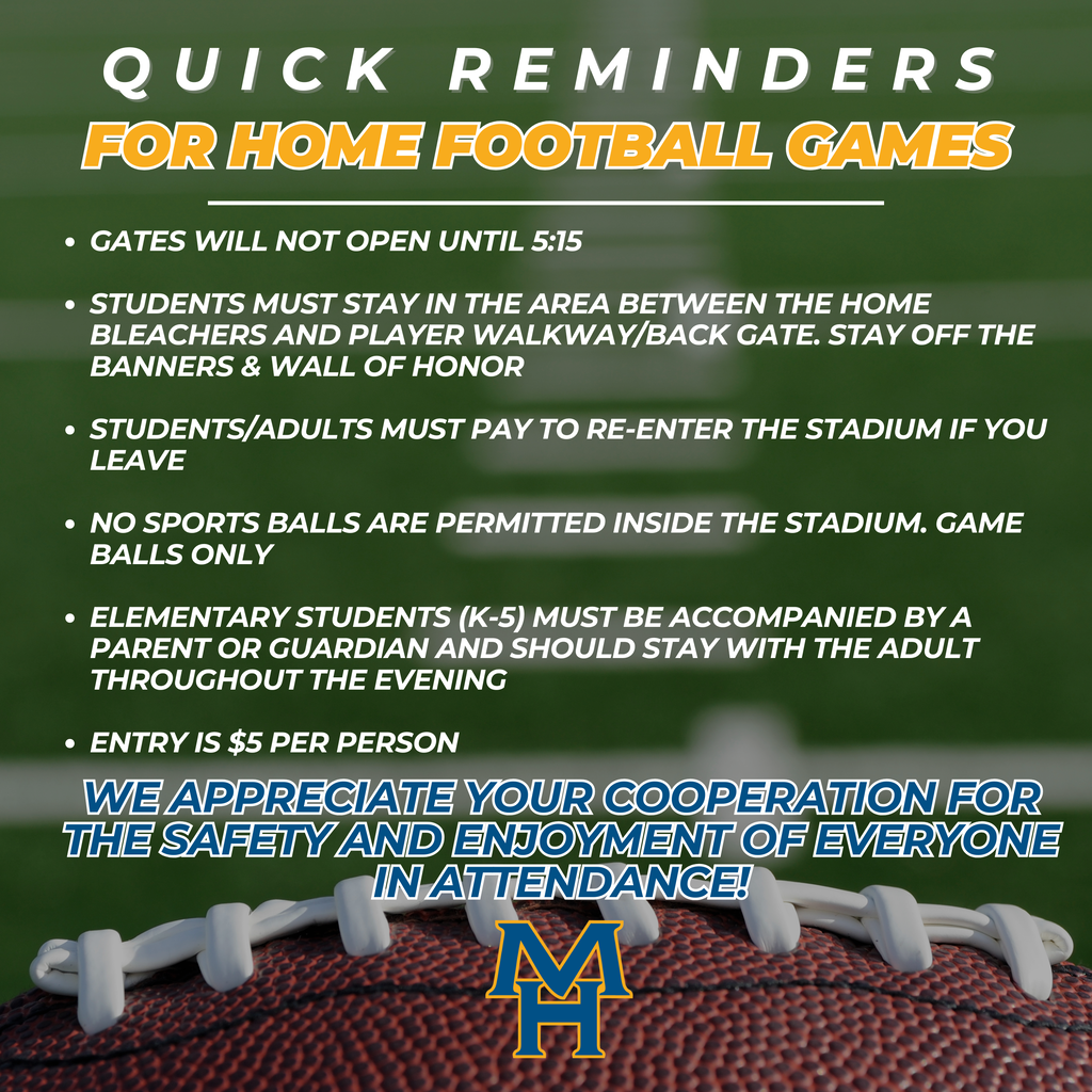 Quick Reminders for Home Football Games. Gates will not open until 5:15 Students must stay in the area between the home bleachers and player walkway/back gate. Stay off the banners & Wall of honor Students/Adults must pay to re-enter the stadium if you leave No sports balls are permitted inside the stadium. Game balls only Elementary Students (K-5) must be accompanied by a parent or guardian and should stay with the adult Throughout the evening Entry is $5 per person. We appreciate your cooperation for the safety and enjoyment of everyone in attendance