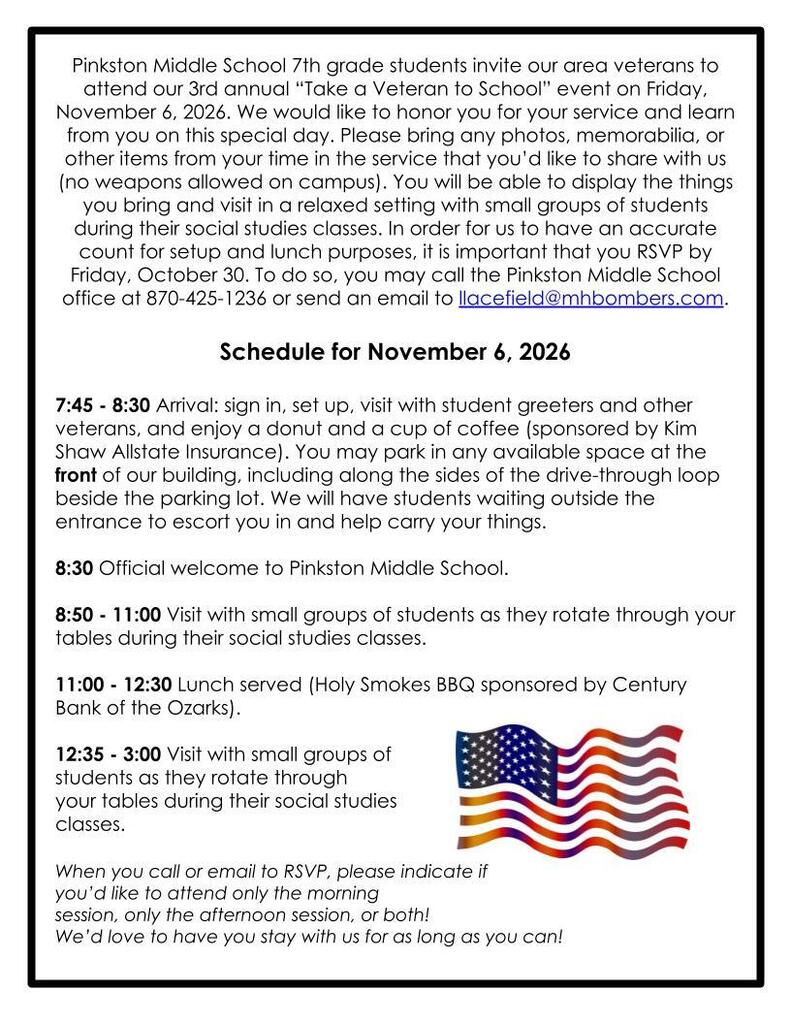Pinkston Middle School 7th grade students invite our area veterans to attend our 3rd annual “Take a Veteran to School” event on Friday, November 6, 2026. We would like to honor you for your service and learn from you on this special day. Please bring any photos, memorabilia, or other items from your time in the service that you’d like to share with us (no weapons allowed on campus). You will be able to display the things you bring and visit in a relaxed setting with small groups of students during their social studies classes. In order for us to have an accurate count for setup and lunch purposes, it is important that you RSVP by Friday, October 30. To do so, you may call the Pinkston Middle School office at 870-425-1236 or send an email to llacefield@mhbombers.com.   Schedule for November 6, 2026  7:45 - 8:30 Arrival: sign in, set up, visit with student greeters and other veterans, and enjoy a donut and a cup of coffee (sponsored by Kim Shaw Allstate Insurance). You may park in any available space at the front of our building, including along the sides of the drive-through loop beside the parking lot. We will have students waiting outside the entrance to escort you in and help carry your things.  8:30 Official welcome to Pinkston Middle School.  8:50 - 11:00 Visit with small groups of students as they rotate through your tables during their social studies classes.  11:00 - 12:30 Lunch served (Holy Smokes BBQ sponsored by Century Bank of the Ozarks).  12:35 - 3:00 Visit with small groups of  students as they rotate through  your tables during their social studies  classes.   When you call or email to RSVP, please indicate if  you’d like to attend only the morning  session, only the afternoon session, or both! We’d love to have you stay with us for as long as you can!