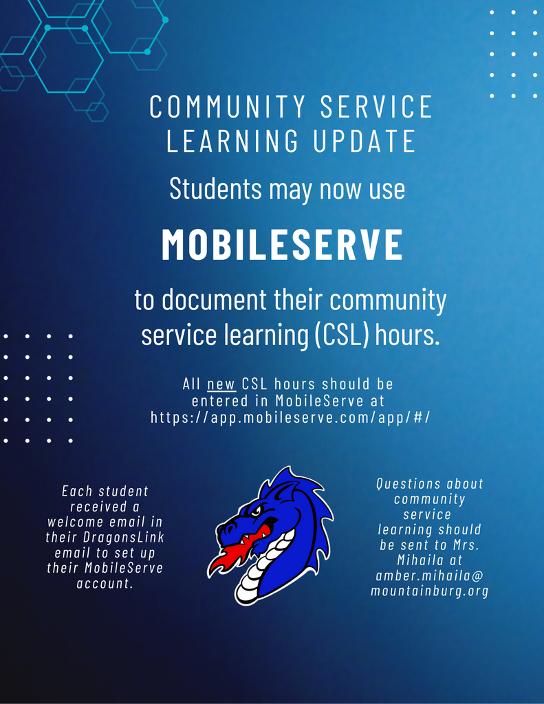 Community Service Learning Update: MHS Students may now use MobileServe to document their community service learning (CSL) hours. The district is no longer using GivePulse. Hours previously verified in GivePulse will be transferred to MobileServe. All new CSL hours should be entered in MobileServe at https://app.mobileserve.com/app/#/. Each student received a welcome email in their DragonsLink email to set up their MobileServe account. Students will also be invited to training soon to practice logging into MobileServe and entering their volunteer hours. If you have any questions about community service learning, please reach out to Mrs. Mihaila at amber.mihaila@mountainburg.org.  