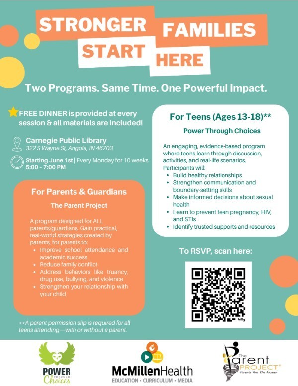 STRONGER FAMILIES  START HERE Two Programs. Same Time. One Powerful Impact.  The Parent Project A program designed for ALL parents/guardians. Gain practical, real-world strategies created by parents, for parents to: Improve school attendance and academic success Reduce family conflict Address behaviors like truancy, drug use, bullying, and violence Strengthen your relationship with your child For Parents & Guardians Carnegie Public Library 322 S Wayne St, Angola, IN 46703 Starting June 1st | Every Monday for 10 weeks 5:00 – 7:00 PM  To RSVP, https://bit.ly/4u5pa1O?r=qr: For Teens (Ages 13-18)** Power Through Choices An engaging, evidence-based program where teens learn through discussion, activities, and real-life scenarios. Participants will: Build healthy relationships Strengthen communication and boundary-setting skills Make informed decisions about sexual health Learn to prevent teen pregnancy, HIV, and STIs Identify trusted supports and resources  FREE DINNER is provided at every session & all materials are included!  **A parent permission slip is required for all teens attending—with or without a parent.