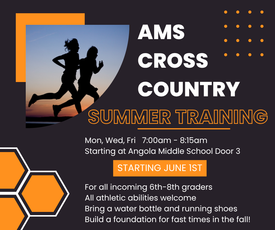 AMS Cross Country Summer Training.  Mon, Wed, Fri 7:00am-8:15 am.  Angola Middle School Door 3 Starting June 1st.  For all incoming 6th-8th graders.  all athletic abilities welcome.  Bring a water bottle and running shoes.  Build a foundation for fast times in the fall!
