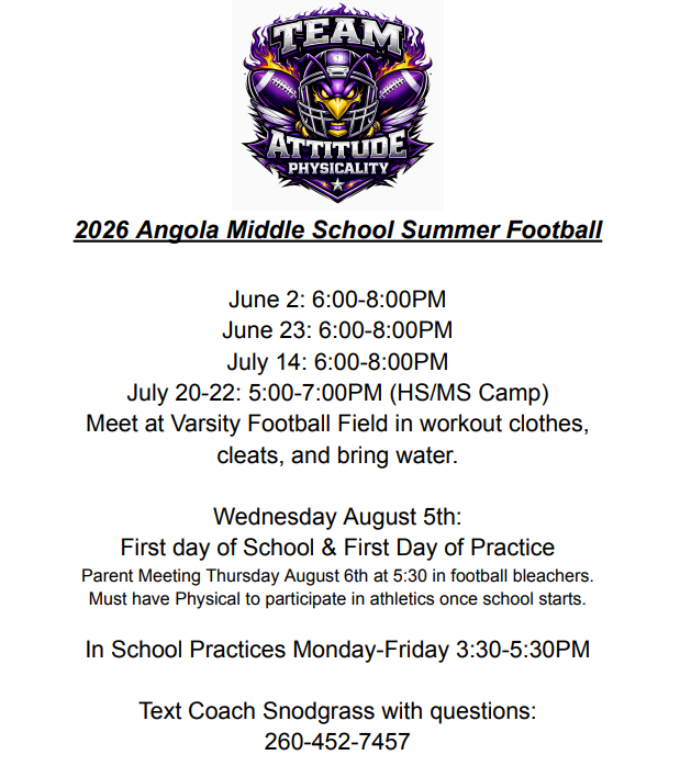 2026 Angola Middle School Summer Football  June 2: 6-8PM. June 23: 6-8PM.  July 14: 6-8PM.  July 20-22: 5-7PM (HS/MS/Camp)  Meet at Varisty Footbal field in workout clothes, cleas, and bring water.  Wednesday August 5th: first day of school and first day of practice.  Parent meeting Thursday August 6th at 5:30 in football bleachers. Must have physical to participate in athletics.  In School practices Monday-Friday 3:30-5:30 PM.  Text Coach Snodgrass with Questions 260-452-7457