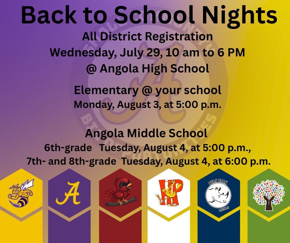 Back to school nights All District Registration Wednesday, July 29, 10 am to 6 PM @ Angola High School  Elementary @ your school  Monday, August 3, at 5:00 p.m.   Angola Middle School  6th-grade   Tuesday, August 4, at 5:00 p.m.,  7th- and 8th-grade  Tuesday, August 4, at 6:00 p.m.