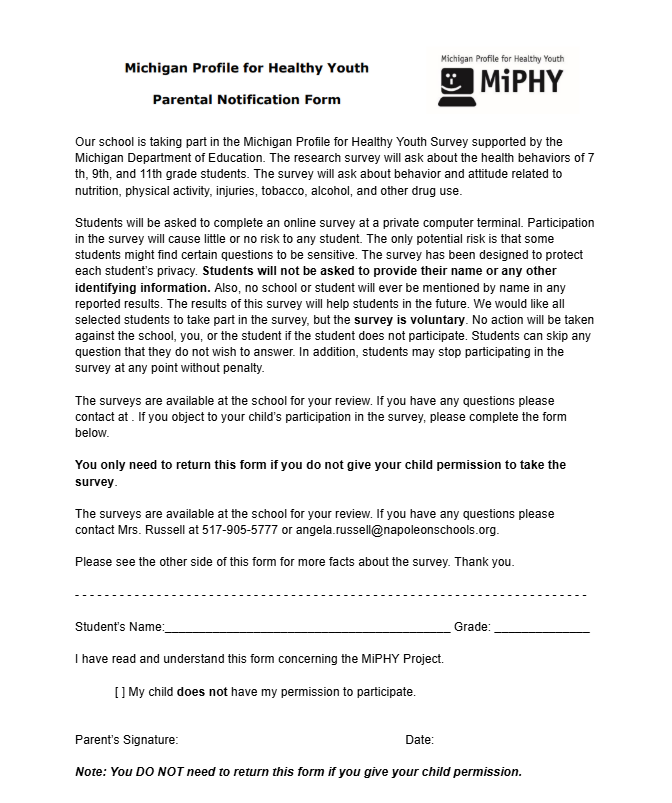     Our school is taking part in the Michigan Profile for Healthy Youth Survey supported by the Michigan Department of Education. The research survey will ask about the health behaviors of 7 th, 9th, and 11th grade students. The survey will ask about behavior and attitude related to nutrition, physical activity, injuries, tobacco, alcohol, and other drug use.   Students will be asked to complete an online survey at a private computer terminal. Participation in the survey will cause little or no risk to any student. The only potential risk is that some students might find certain questions to be sensitive. The survey has been designed to protect each student’s privacy. Students will not be asked to provide their name or any other identifying information. Also, no school or student will ever be mentioned by name in any reported results. The results of this survey will help students in the future. We would like all selected students to take part in the survey, but the survey is voluntary. No action will be taken against the school, you, or the student if the student does not participate. Students can skip any question that they do not wish to answer. In addition, students may stop participating in the survey at any point without penalty.   The surveys are available at the school for your review. If you have any questions please contact at . If you object to your child’s participation in the survey, please complete the form below.  You only need to return this form if you do not give your child permission to take the survey.   The surveys are available at the school for your review. If you have any questions please contact Mrs. Russell at 517-905-5777 or angela.russell@napoleonschools.org.   Please see the other side of this form for more facts about the survey. Thank you.   - - - - - - - - - - - - - - - - - - - - - - - - - - - - - - - - - - - - - - - - - - - - - - - - - - - - - - - - - - - - - - - - - - - - -   Student’s Name:__________________________________________ Grade: ______________   I have read and understand this form concerning the MiPHY Project.   [ ] My child does not have my permission to participate.    Parent’s Signature: 						   Date:   Note: You DO NOT need to return this form if you give your child permission. 