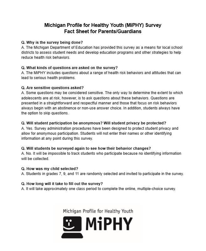 Michigan Profile for Healthy Youth (MiPHY) Survey  Fact Sheet for Parents/Guardians  Q. Why is the survey being done?  A. The Michigan Department of Education has provided this survey as a means for local school districts to assess student needs and develop education programs and other strategies to help reduce health risk behaviors.   Q. What kinds of questions are asked on the survey?  A. The MiPHY includes questions about a range of health risk behaviors and attitudes that can lead to serious health problems.   Q. Are sensitive questions asked? A. Some questions may be considered sensitive. The only way to determine the extent to which adolescents are at risk, however, is to ask questions about these behaviors. Questions are presented in a straightforward and respectful manner and those that focus on risk behaviors always begin with an abstinence or non-use answer choice. In addition, students always have the option to skip questions.   Q. Will student participation be anonymous? Will student privacy be protected?  A. Yes. Survey administration procedures have been designed to protect student privacy and allow for anonymous participation. Students will not enter their names or other identifying information at any point during this survey.   Q. Will students be surveyed again to see how their behavior changes?  A. No. It will be impossible to track students who participate because no identifying information will be collected.   Q. How was my child selected?  A. Students in grades 7, 9, and 11 are randomly selected and invited to participate in the survey.  Q. How long will it take to fill out the survey?  A. It will take approximately one class period to complete the online, multiple-choice survey.
