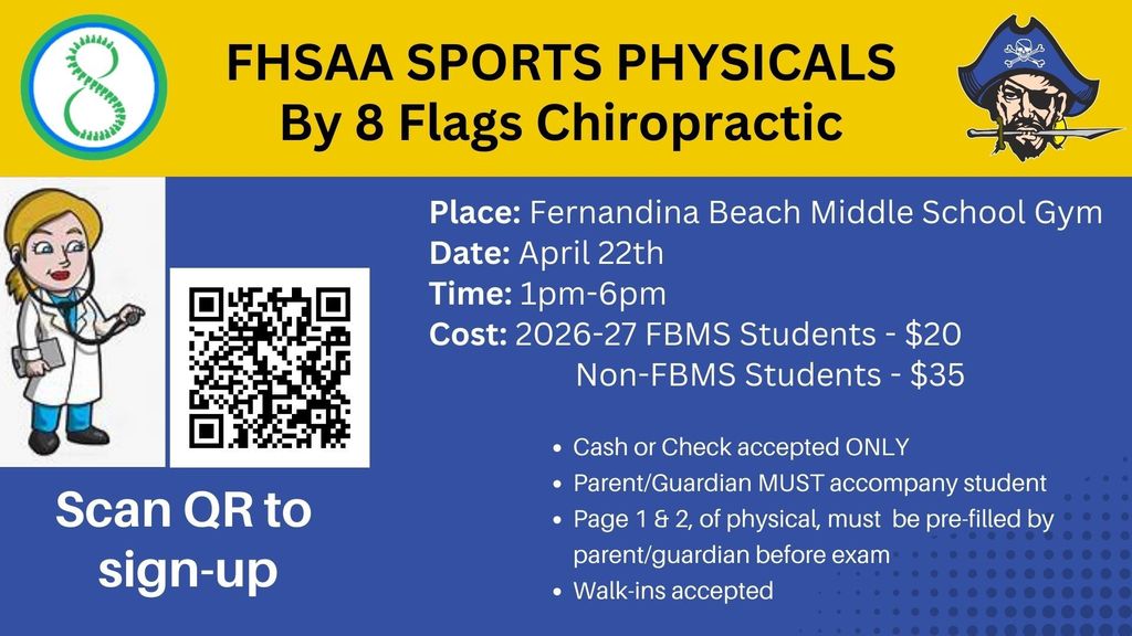 FHSAA Sports Physicals by 8 flags chiropractic.  FBMS gym. April 22. 1-6 pm.  FBMS Students $20.  Non FBMS students $35. Cash or check accepted ONLY.  Parent/Guardian must accompany student. Page 1 and 2 of physical must be pre-filled by parent/guardian before the exam. Walk-ins accepted.  Scan the QR code to sign up.