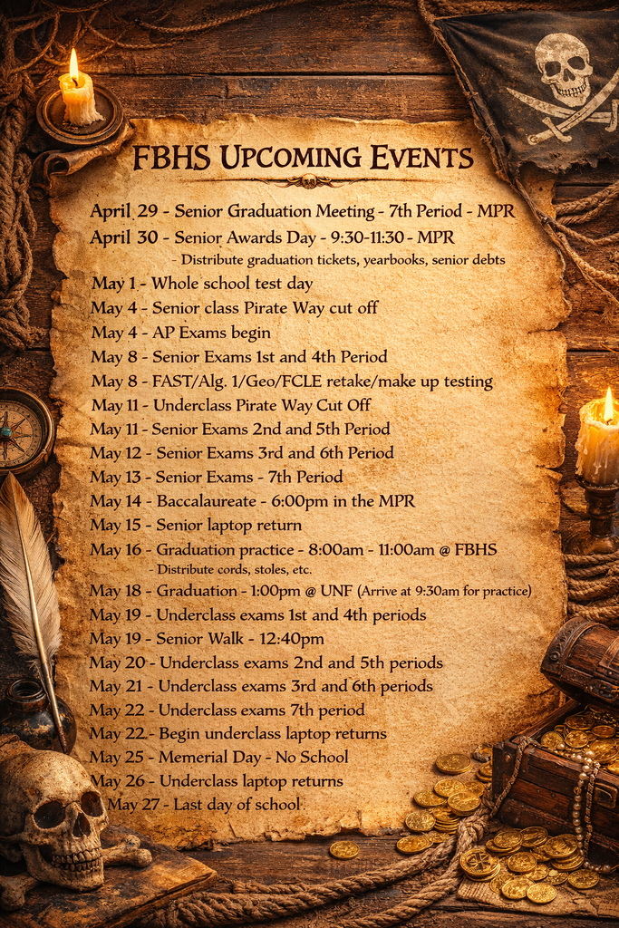 Flyer titled “FBHS Upcoming Events” with a pirate-themed design. Events listed: April 29: Senior Graduation Meeting, 7th period, MPR April 30: Senior Awards Day, 9:30–11:30 AM, MPR; distribution of graduation tickets, yearbooks, and collection of senior debts May 1: Whole school test day May 4: Senior class Pirate Way cutoff; AP exams begin May 8: Senior exams (1st and 4th periods); FAST, Algebra 1, Geometry, and FCLE retake or makeup testing May 11: Underclass Pirate Way cutoff; Senior exams (2nd and 5th periods) May 12: Senior exams (3rd and 6th periods) May 13: Senior exams (7th period) May 14: Baccalaureate, 6:00 PM, MPR May 15: Senior laptop return May 16: Graduation practice, 8:00–11:00 AM at FBHS; distribution of cords and stoles May 18: Graduation, 1:00 PM at UNF; arrive at 9:30 AM for practice May 19: Underclass exams (1st and 4th periods); Senior Walk at 12:40 PM May 20: Underclass exams (2nd and 5th periods) May 21: Underclass exams (3rd and 6th periods) May 22: Underclass exams (7th period); begin underclass laptop returns May 25: Memorial Day, no school May 26: Underclass laptop returns May 27: Last day of school Decorative elements include a parchment-style background with a candle, skull, coins, rope, and pirate flag.