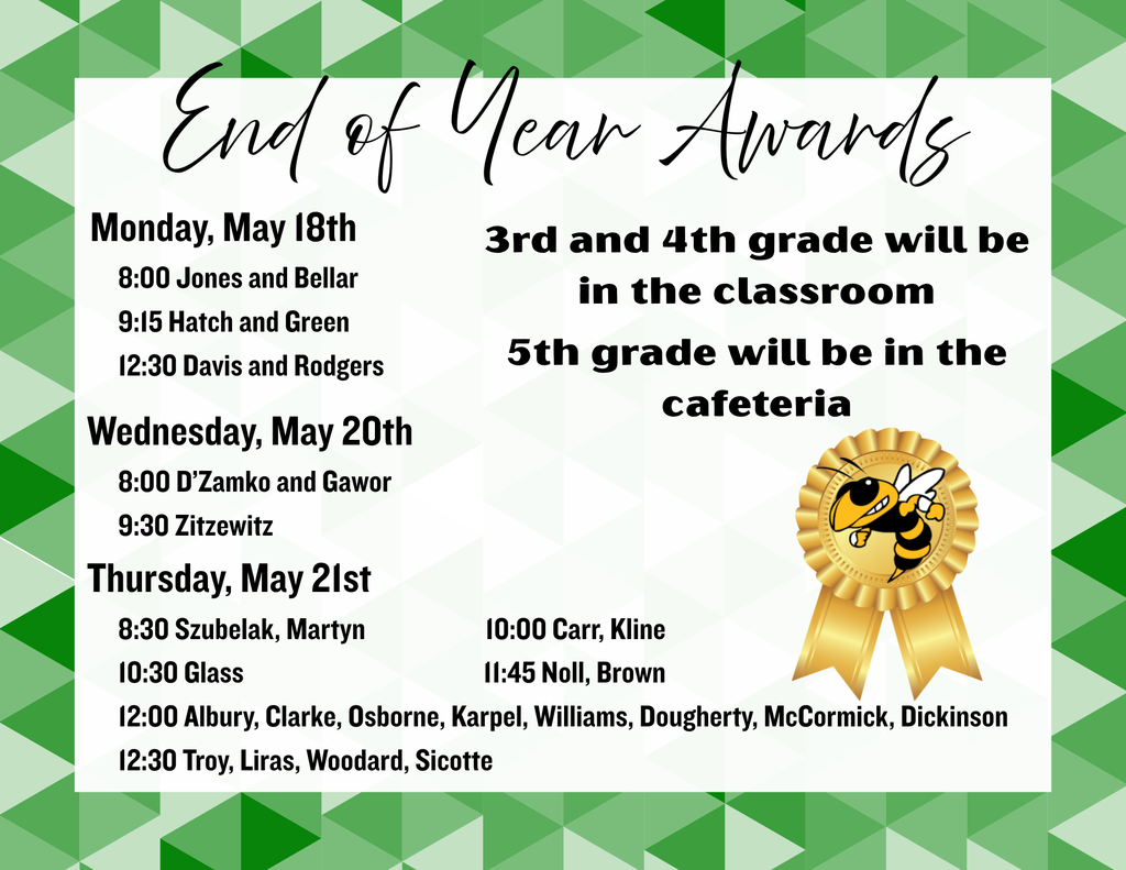 An image of an announcement for "End of Year Awards" featuring a green and white geometric triangle border and a golden award ribbon with a bee mascot.The text is organized as follows:Award Locations3rd and 4th Grade: In the classroom.5th Grade: In the cafeteria.ScheduleMonday, May 18th8:00: Jones and Bellar9:15: Hatch and Green12:30: Davis and RodgersWednesday, May 20th8:00: D’Zamko and Gawor9:30: ZitzewitzThursday, May 21st8:30: Szubelak, Martyn10:00: Carr, Kline10:30: Glass11:45: Noll, Brown12:00: Albury, Clarke, Osborne, Karpel, Williams, Dougherty, McCormick, Dickinson12:30: Troy, Liras, Woodard, Sicotte
