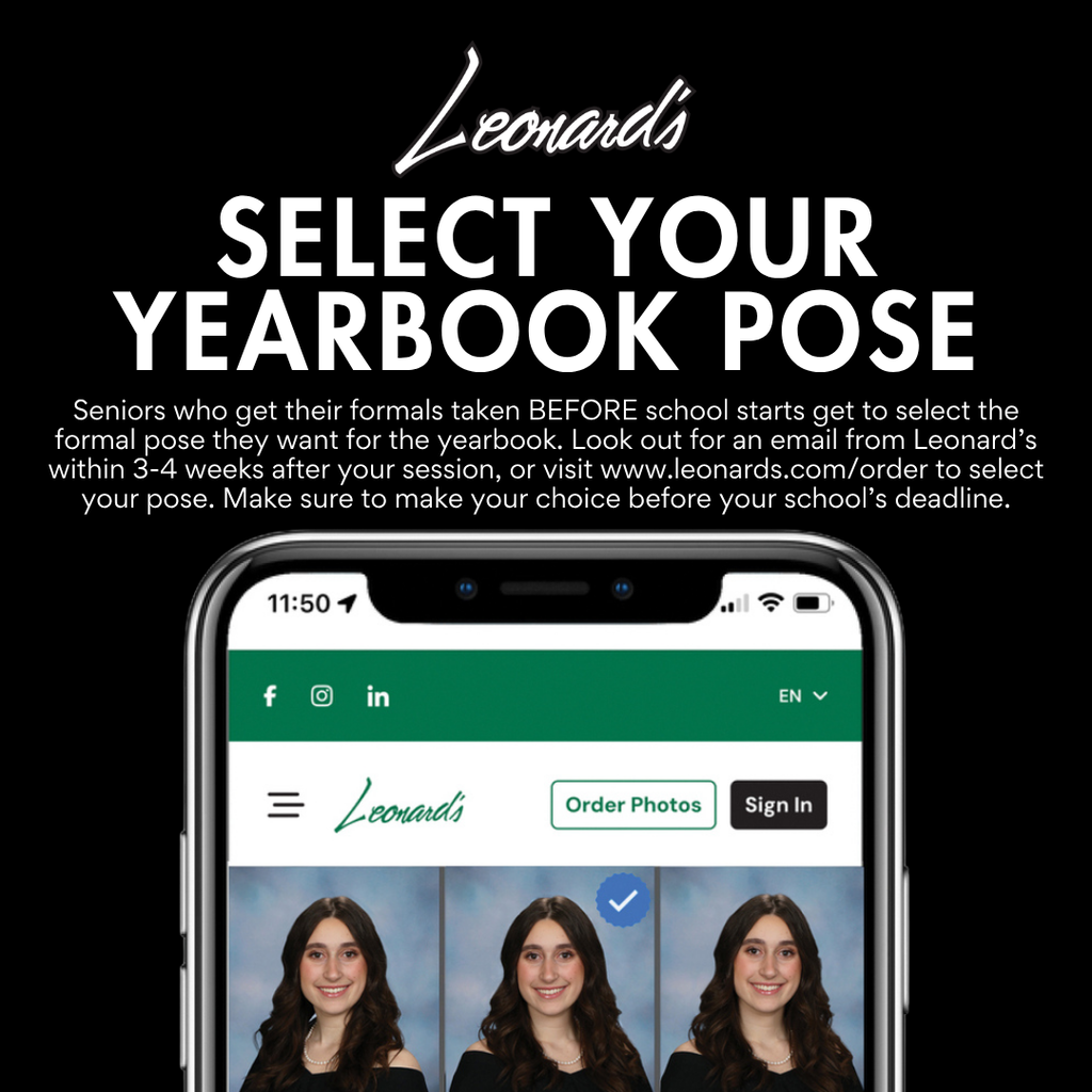 Leonard's Select your Yearbook Pose. Seniors who get their formals taken before school starts get to select the formal pose they want for the yearbook. Look out for an email from Leonards within 3 to 4 weeks after your session or visit www.leonards.com/order to select your pose. Make sure to make your choice before our deadline of September 30th.
