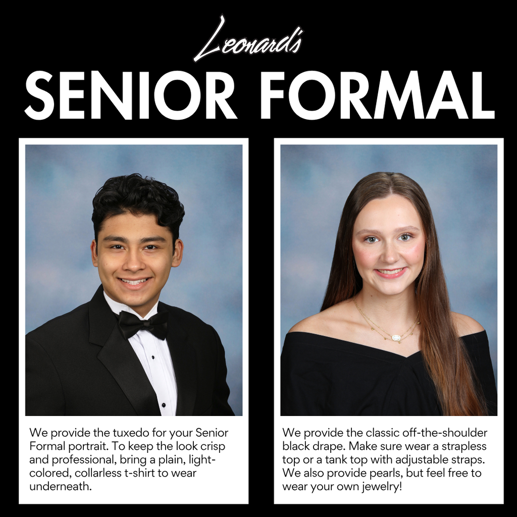 Leonards senior formal Male: We provide the tuxedo for your Senior Formal portrait. To keep the look crisp and professional, bring a plain, light colored, collarless t-shirt ot wear underneath. Female: We provide the classic off the shoulder black drape. Make sure to wear a strapless top or a tank top with adjustable straps. We also provide pearls, but feel free to wear your own jewelry!
