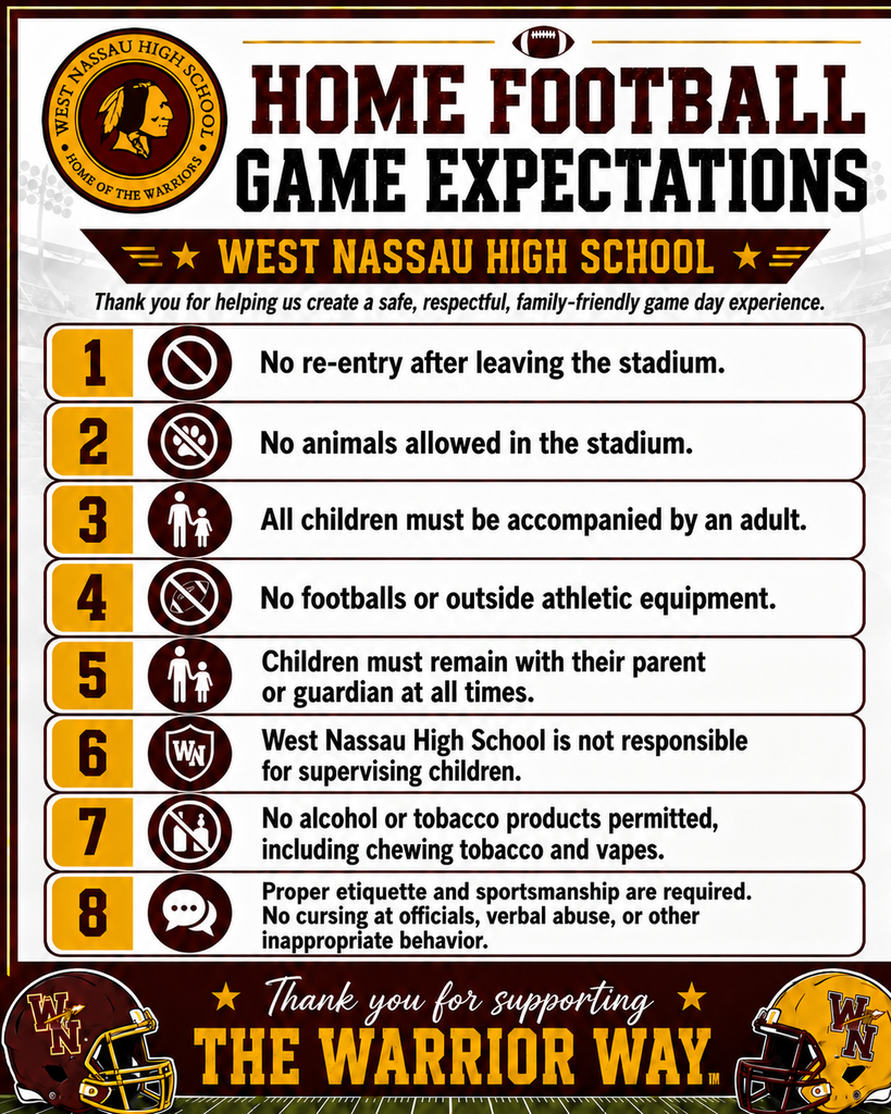 WCAG Alt Text: Poster titled “Home Football Game Expectations” for West Nassau High School in maroon, gold, black, and white with a circular school logo in the top left, a football icon at the top, and football helmets in the bottom corners. The poster lists eight expectations: 1. No re-entry after leaving the stadium. 2. No animals allowed in the stadium. 3. All children must be accompanied by an adult. 4. No footballs or outside athletic equipment. 5. Children must remain with their parent or guardian at all times. 6. West Nassau High School is not responsible for supervising children. 7. No alcohol or tobacco products permitted, including chewing tobacco and vapes. 8. Proper etiquette and sportsmanship are required, including no cursing at officials, verbal abuse, or other inappropriate behavior. Additional text reads, “Thank you for helping us create a safe, respectful, family-friendly game day experience” and “Thank you for supporting the Warrior Way.”