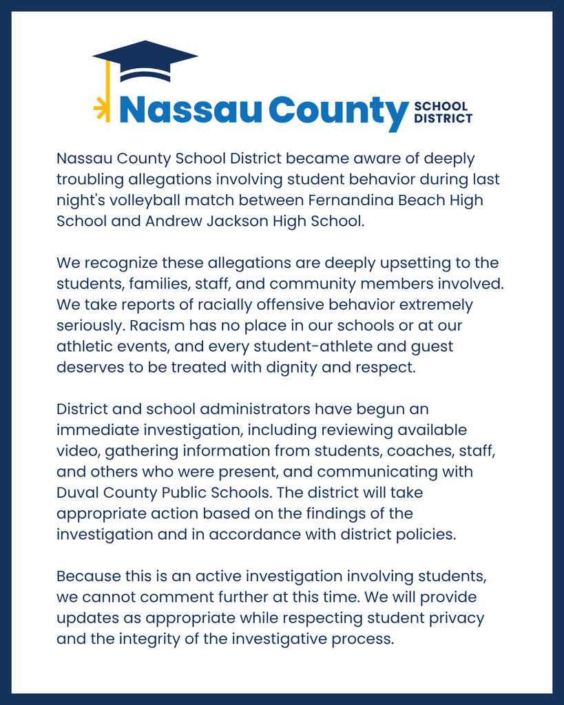 Nassau County School District became aware of deeply troubling allegations involving student behavior during last night's volleyball match between Fernandina Beach High School and Andrew Jackson High School. We recognize these allegations are deeply upsetting to the students, families, staff, and community members involved. We take reports of racially offensive behavior extremely seriously. Racism has no place in our schools or at our athletic events, and every student-athlete and guest deserves to be treated with dignity and respect. District and school administrators have begun an immediate investigation, including reviewing available video, gathering information from students, coaches, staff, and others who were present, and communicating with Duval County Public Schools. The district will take appropriate action based on the findings of the investigation and in accordance with district policies. Because this is an active investigation involving students, we cannot comment further at this time. We will provide updates as appropriate while respecting student privacy and the integrity of the investigative process.