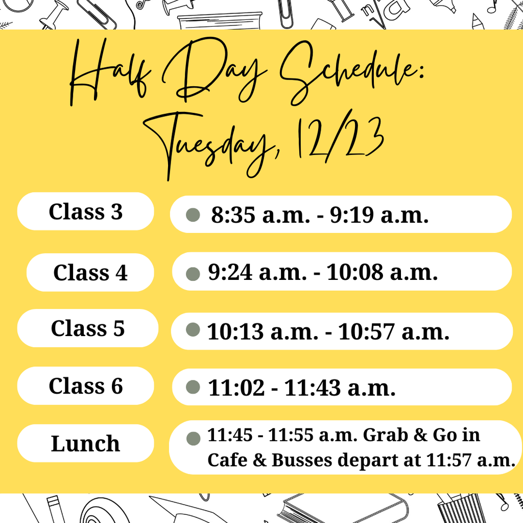 Flyer for our Half Day Schedule for 12/23: Class 3 8:35 a.m. - 9:19a.m.; Class 4 9:24 a.m. - 10:08 a.m.; Class 5 10:13 a.m. - 10:57 a.m.; Class 6 11:02 a.m. - 11:43 a.m.; Lunch 11:45 a.m. - 11:55 a.m.; Buses Depart at 11:57 a.m. Yellow background with black and white decorations.